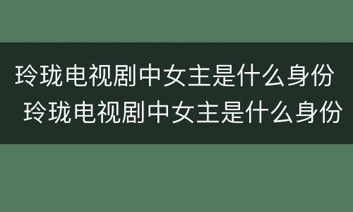 玲珑电视剧中女主是什么身份 玲珑电视剧中女主是什么身份的