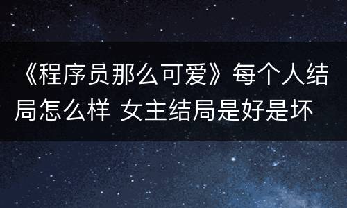 《程序员那么可爱》每个人结局怎么样 女主结局是好是坏