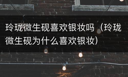 玲珑微生砚喜欢银妆吗（玲珑微生砚为什么喜欢银妆）