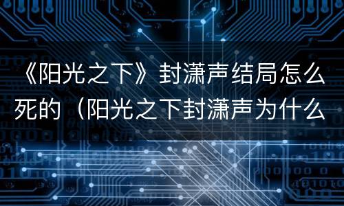 《阳光之下》封潇声结局怎么死的（阳光之下封潇声为什么要报复）