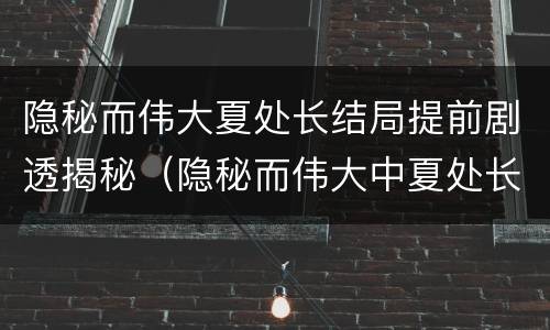 隐秘而伟大夏处长结局提前剧透揭秘（隐秘而伟大中夏处长的结局）