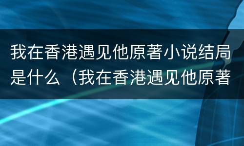 我在香港遇见他原著小说结局是什么（我在香港遇见他原著小说结局是什么样的）