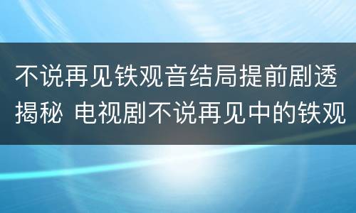 不说再见铁观音结局提前剧透揭秘 电视剧不说再见中的铁观音谁演的