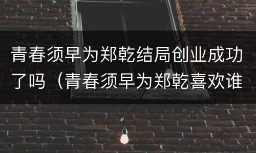 青春须早为郑乾结局创业成功了吗（青春须早为郑乾喜欢谁）