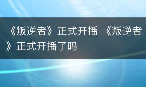 《叛逆者》正式开播 《叛逆者》正式开播了吗