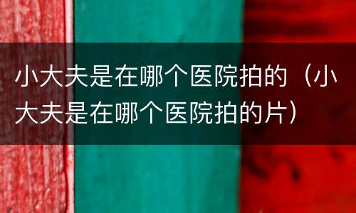 小大夫是在哪个医院拍的（小大夫是在哪个医院拍的片）