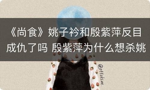 《尚食》姚子衿和殷紫萍反目成仇了吗 殷紫萍为什么想杀姚子衿