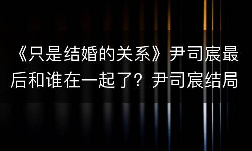 《只是结婚的关系》尹司宸最后和谁在一起了？尹司宸结局是什么