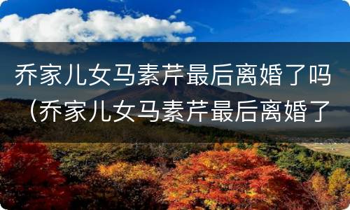 乔家儿女马素芹最后离婚了吗（乔家儿女马素芹最后离婚了吗）