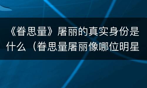 《眷思量》屠丽的真实身份是什么（眷思量屠丽像哪位明星）