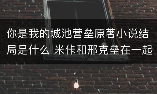 你是我的城池营垒原著小说结局是什么 米佧和邢克垒在一起了吗