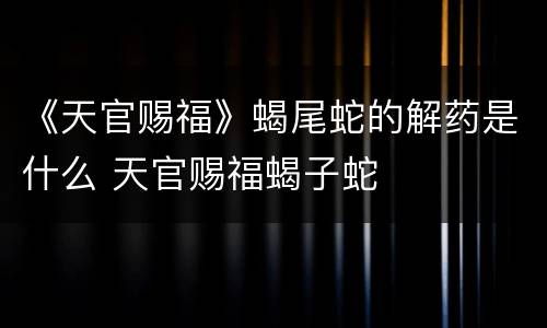 《天官赐福》蝎尾蛇的解药是什么 天官赐福蝎子蛇