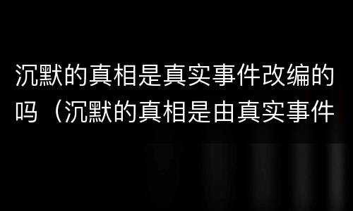 沉默的真相是真实事件改编的吗（沉默的真相是由真实事件改编的吗）