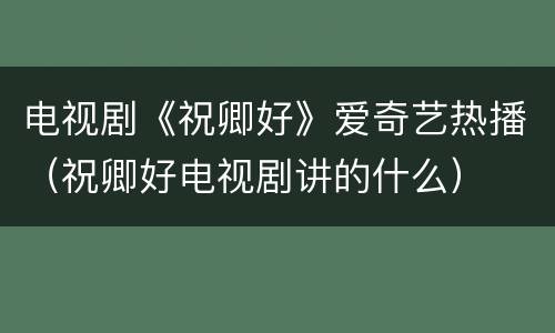 电视剧《祝卿好》爱奇艺热播（祝卿好电视剧讲的什么）