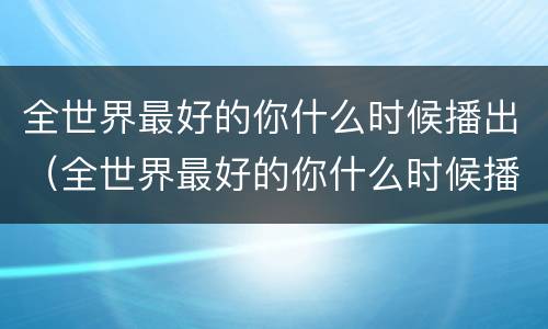 全世界最好的你什么时候播出（全世界最好的你什么时候播出的）