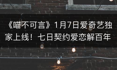 《喵不可言》1月7日爱奇艺独家上线！七日契约爱恋解百年诅咒