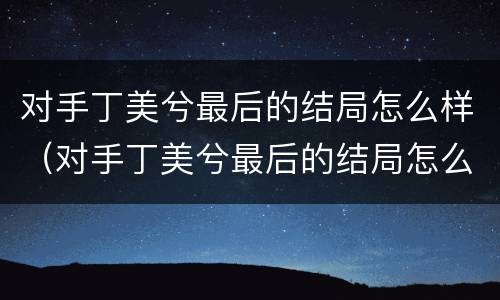 对手丁美兮最后的结局怎么样（对手丁美兮最后的结局怎么样了）