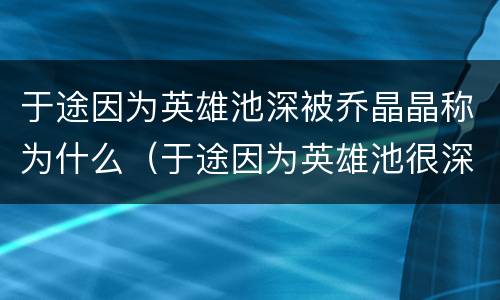 于途因为英雄池深被乔晶晶称为什么（于途因为英雄池很深被乔晶晶称为）