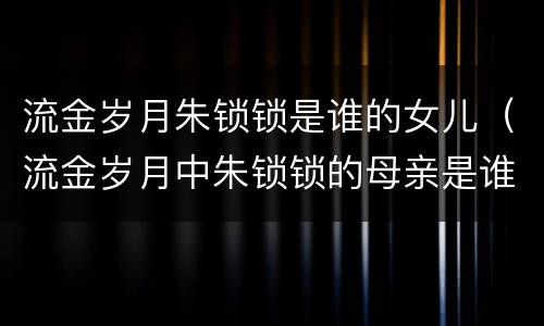 流金岁月朱锁锁是谁的女儿（流金岁月中朱锁锁的母亲是谁）