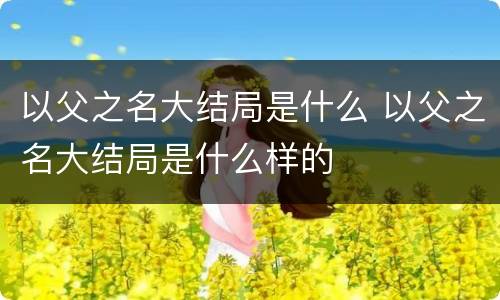 以父之名大结局是什么 以父之名大结局是什么样的