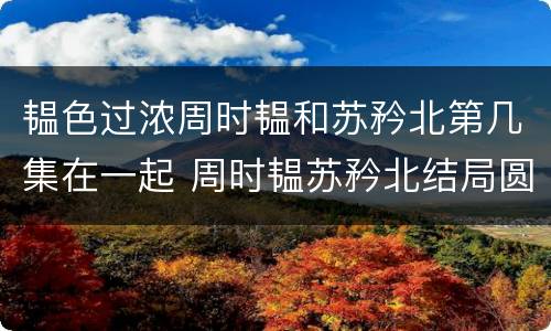 韫色过浓周时韫和苏矜北第几集在一起 周时韫苏矜北结局圆满吗