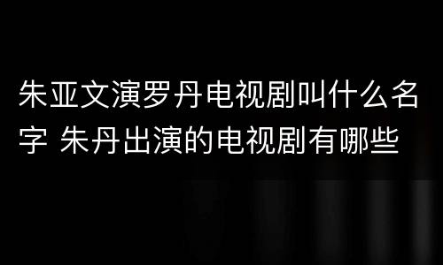 朱亚文演罗丹电视剧叫什么名字 朱丹出演的电视剧有哪些