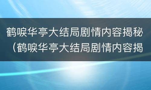 鹤唳华亭大结局剧情内容揭秘（鹤唳华亭大结局剧情内容揭秘是什么）