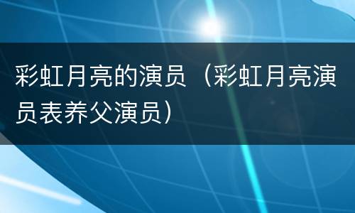 彩虹月亮的演员（彩虹月亮演员表养父演员）