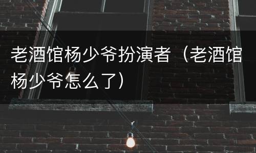 老酒馆杨少爷扮演者（老酒馆杨少爷怎么了）