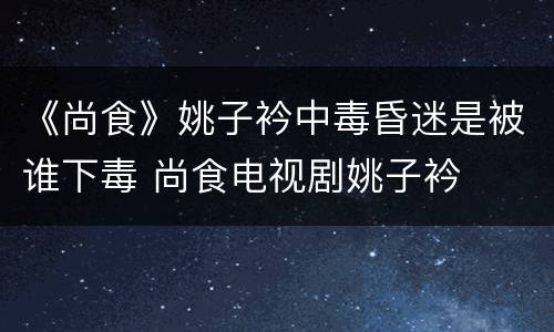 《尚食》姚子衿中毒昏迷是被谁下毒 尚食电视剧姚子衿