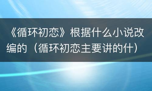《循环初恋》根据什么小说改编的（循环初恋主要讲的什）