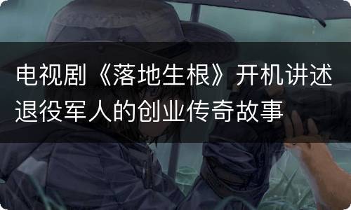 电视剧《落地生根》开机讲述退役军人的创业传奇故事