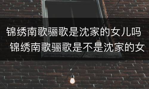 锦绣南歌骊歌是沈家的女儿吗 锦绣南歌骊歌是不是沈家的女儿