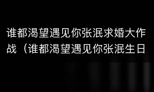 谁都渴望遇见你张泯求婚大作战（谁都渴望遇见你张泯生日）