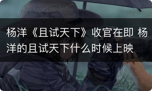 杨洋《且试天下》收官在即 杨洋的且试天下什么时候上映