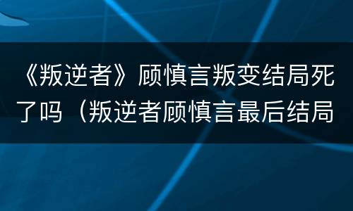 《叛逆者》顾慎言叛变结局死了吗（叛逆者顾慎言最后结局）