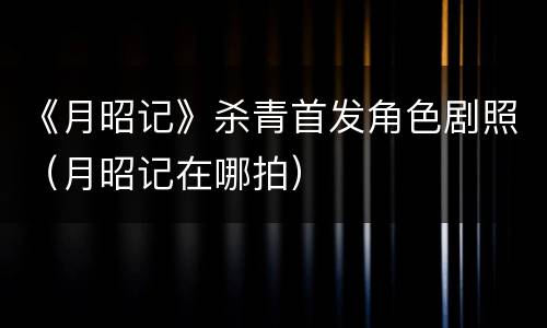 《月昭记》杀青首发角色剧照（月昭记在哪拍）