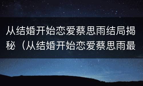 从结婚开始恋爱蔡思雨结局揭秘（从结婚开始恋爱蔡思雨最后和谁一起了）