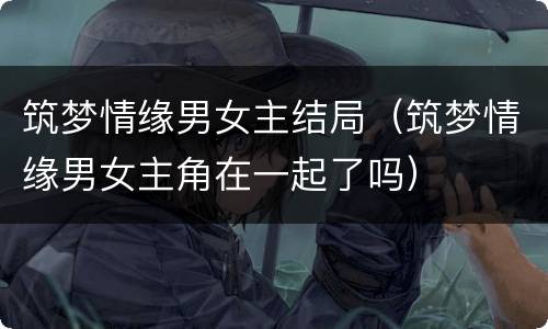 筑梦情缘男女主结局（筑梦情缘男女主角在一起了吗）