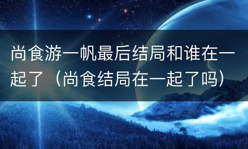 尚食游一帆最后结局和谁在一起了（尚食结局在一起了吗）
