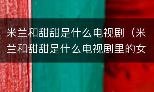 米兰和甜甜是什么电视剧（米兰和甜甜是什么电视剧里的女主角）