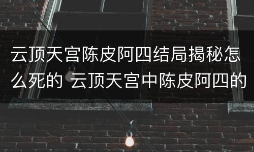 云顶天宫陈皮阿四结局揭秘怎么死的 云顶天宫中陈皮阿四的结局