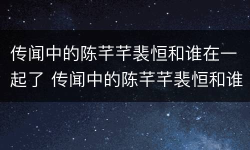 传闻中的陈芊芊裴恒和谁在一起了 传闻中的陈芊芊裴恒和谁在一起了