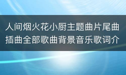 人间烟火花小厨主题曲片尾曲插曲全部歌曲背景音乐歌词介绍