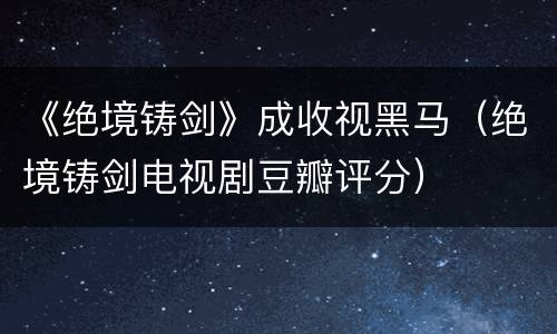 《绝境铸剑》成收视黑马（绝境铸剑电视剧豆瓣评分）