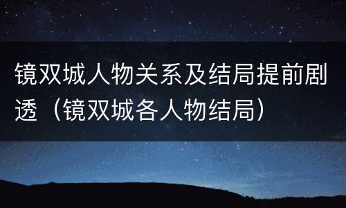 镜双城人物关系及结局提前剧透（镜双城各人物结局）