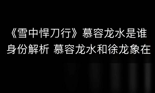 《雪中悍刀行》慕容龙水是谁身份解析 慕容龙水和徐龙象在一起了吗