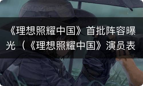 《理想照耀中国》首批阵容曝光（《理想照耀中国》演员表）