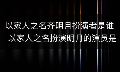 以家人之名齐明月扮演者是谁 以家人之名扮演明月的演员是谁