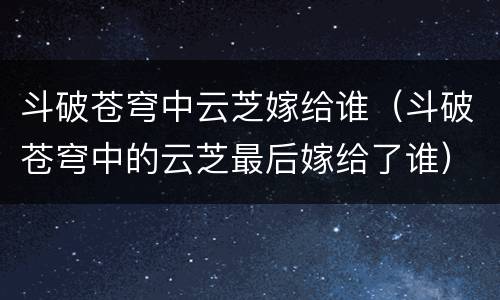 斗破苍穹中云芝嫁给谁（斗破苍穹中的云芝最后嫁给了谁）